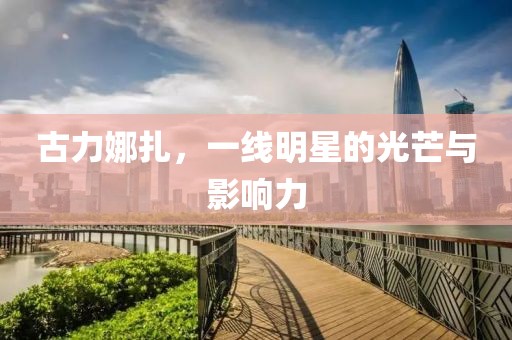 古力娜扎，一线明星的光芒与影响力