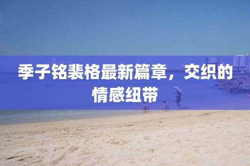 季子铭裴格最新篇章，交织的情感纽带