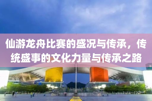 仙游龙舟比赛的盛况与传承，传统盛事的文化力量与传承之路