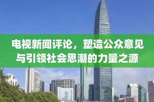 电视新闻评论，塑造公众意见与引领社会思潮的力量之源