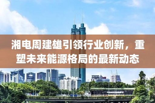 湘电周建雄引领行业创新，重塑未来能源格局的最新动态