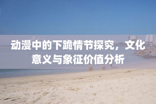 动漫中的下跪情节探究，文化意义与象征价值分析
