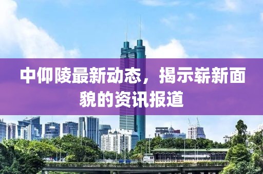 中仰陵最新动态，揭示崭新面貌的资讯报道