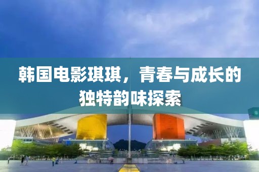 韩国电影琪琪，青春与成长的独特韵味探索