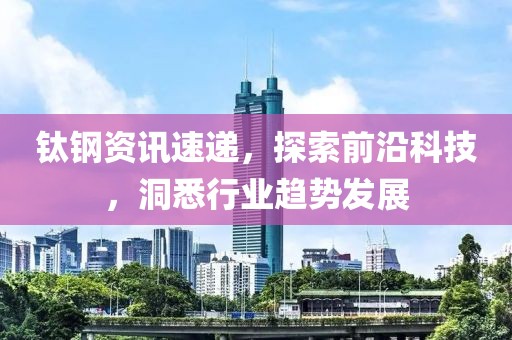 钛钢资讯速递，探索前沿科技，洞悉行业趋势发展