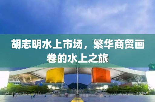 胡志明水上市场，繁华商贸画卷的水上之旅