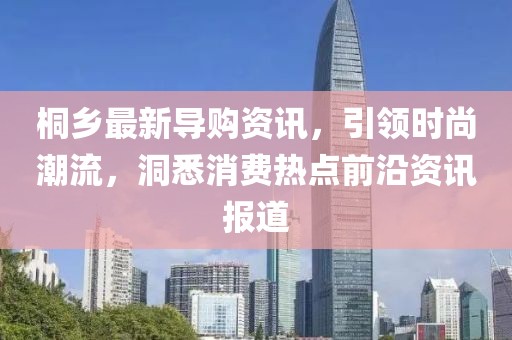 桐乡最新导购资讯，引领时尚潮流，洞悉消费热点前沿资讯报道
