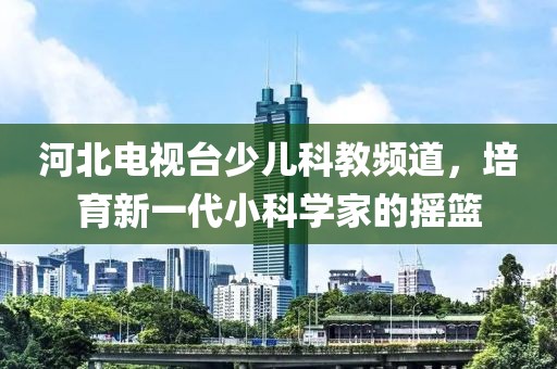 河北电视台少儿科教频道，培育新一代小科学家的摇篮
