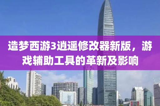 造梦西游3逍遥修改器新版，游戏辅助工具的革新及影响