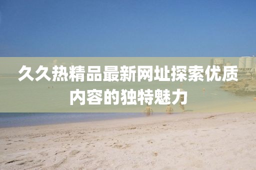 久久热精品最新网址探索优质内容的独特魅力