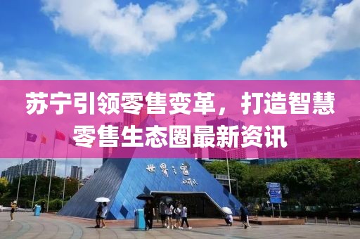 苏宁引领零售变革，打造智慧零售生态圈最新资讯