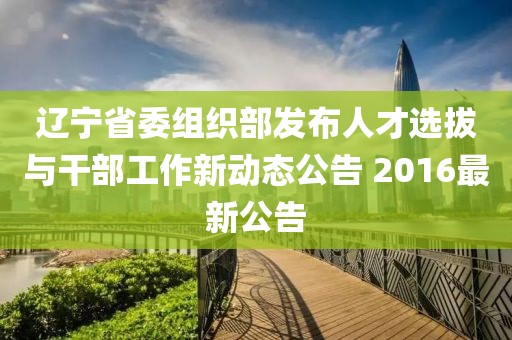 辽宁省委组织部发布人才选拔与干部工作新动态公告 2016最新公告