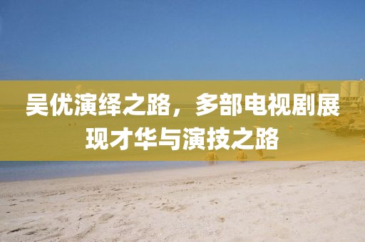 吴优演绎之路，多部电视剧展现才华与演技之路