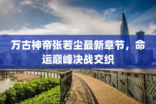 万古神帝张若尘最新章节，命运巅峰决战交织
