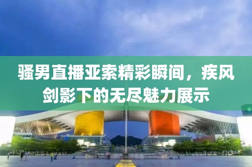 骚男直播亚索精彩瞬间，疾风剑影下的无尽魅力展示