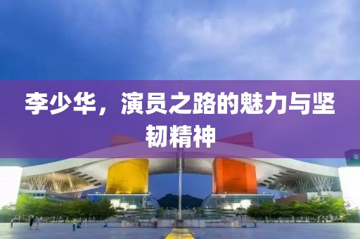 李少华，演员之路的魅力与坚韧精神