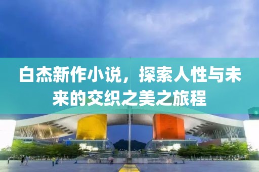 白杰新作小说，探索人性与未来的交织之美之旅程