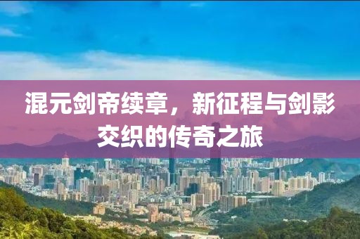 混元剑帝续章，新征程与剑影交织的传奇之旅