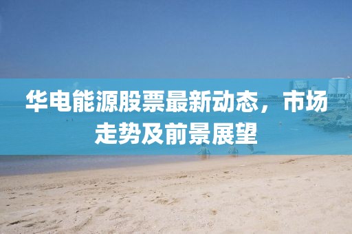 华电能源股票最新动态，市场走势及前景展望