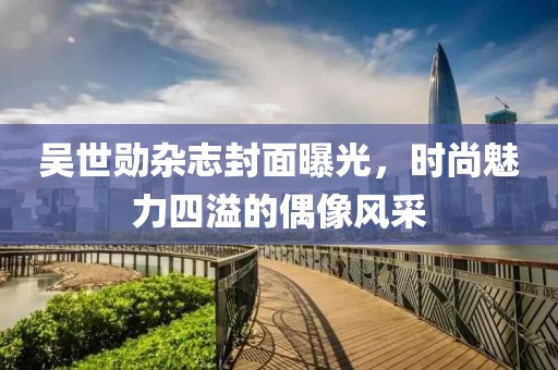 吴世勋杂志封面曝光，时尚魅力四溢的偶像风采
