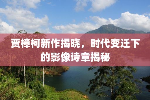 贾樟柯新作揭晓，时代变迁下的影像诗章揭秘