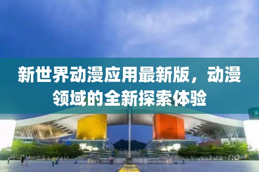 新世界动漫应用最新版，动漫领域的全新探索体验