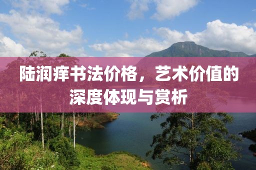 陆润痒书法价格，艺术价值的深度体现与赏析