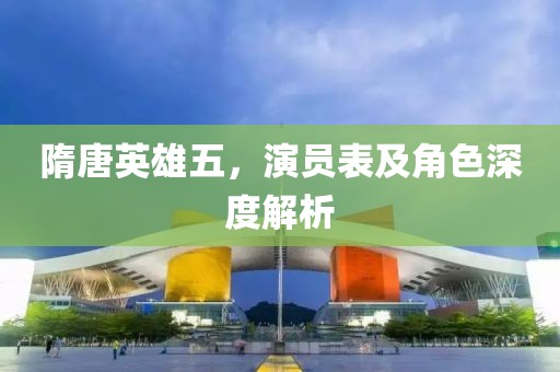 隋唐英雄五，演员表及角色深度解析