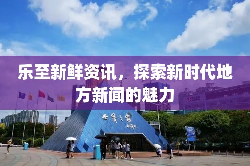乐至新鲜资讯，探索新时代地方新闻的魅力
