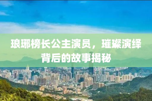 琅琊榜长公主演员，璀璨演绎背后的故事揭秘