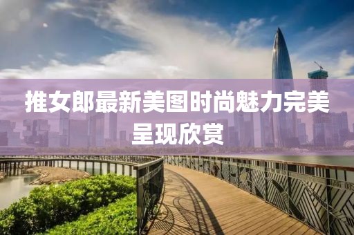 推女郎最新美图时尚魅力完美呈现欣赏