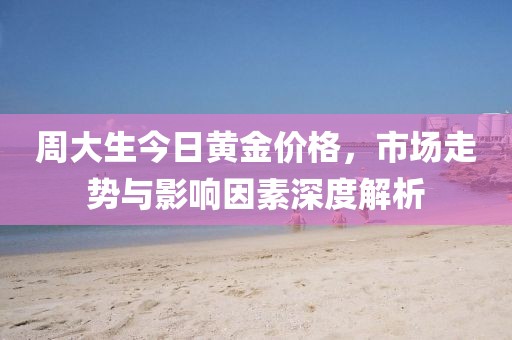 周大生今日黄金价格，市场走势与影响因素深度解析
