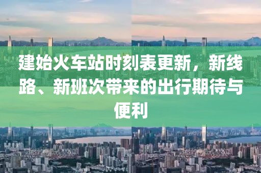 建始火车站时刻表更新，新线路、新班次带来的出行期待与便利