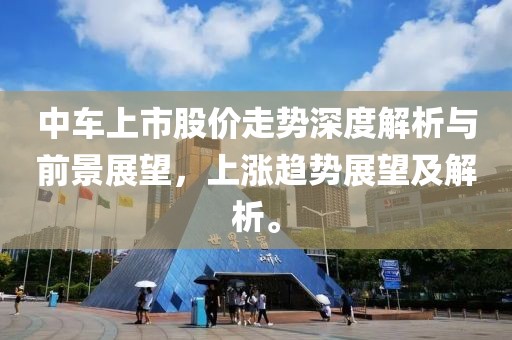 中车上市股价走势深度解析与前景展望，上涨趋势展望及解析。