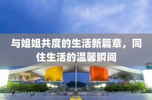 与姐姐共度的生活新篇章，同住生活的温馨瞬间