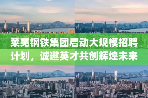 莱芜钢铁集团启动大规模招聘计划，诚邀英才共创辉煌未来