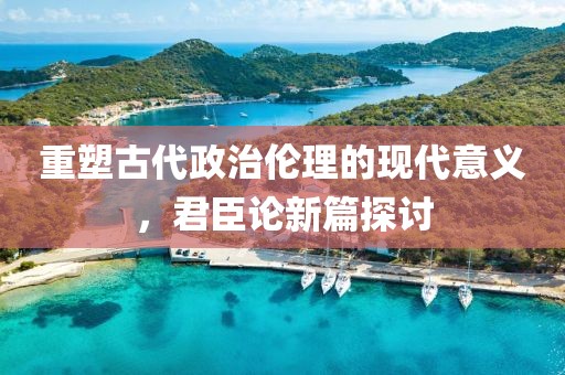 重塑古代政治伦理的现代意义，君臣论新篇探讨