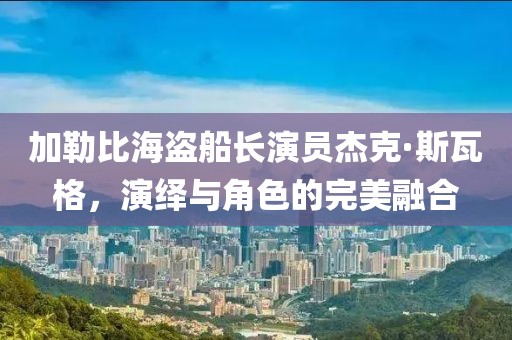 加勒比海盗船长演员杰克·斯瓦格，演绎与角色的完美融合