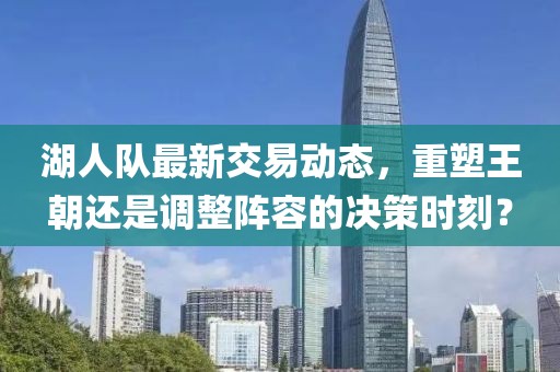 湖人队最新交易动态，重塑王朝还是调整阵容的决策时刻？
