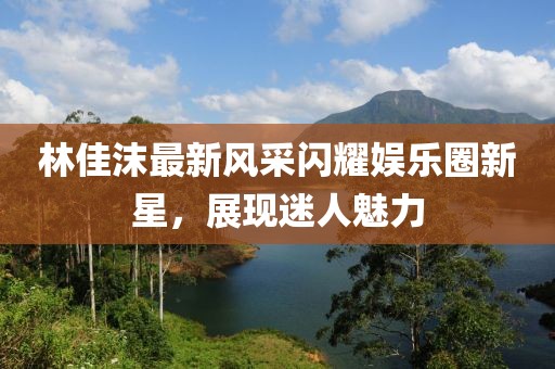 林佳沫最新风采闪耀娱乐圈新星，展现迷人魅力