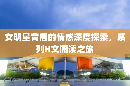 女明星背后的情感深度探索，系列H文阅读之旅