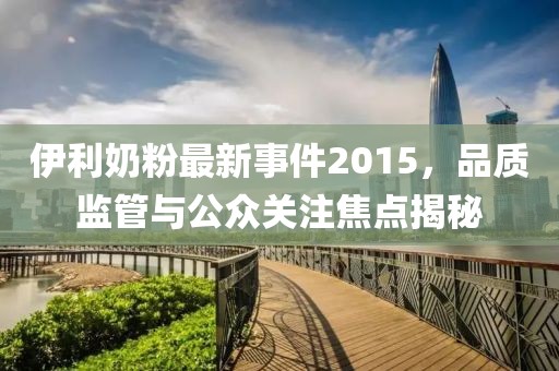 伊利奶粉最新事件2015，品质监管与公众关注焦点揭秘