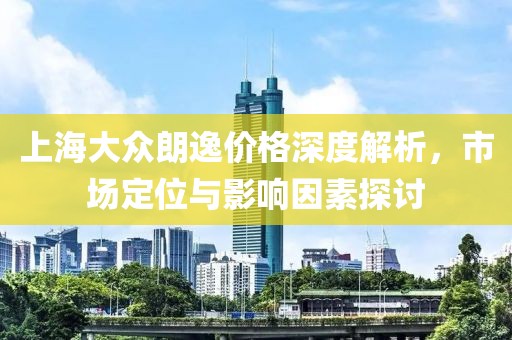 上海大众朗逸价格深度解析，市场定位与影响因素探讨