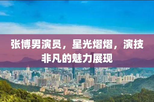 张博男演员，星光熠熠，演技非凡的魅力展现