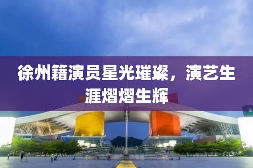 徐州籍演员星光璀璨，演艺生涯熠熠生辉
