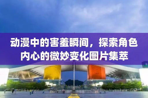 动漫中的害羞瞬间，探索角色内心的微妙变化图片集萃