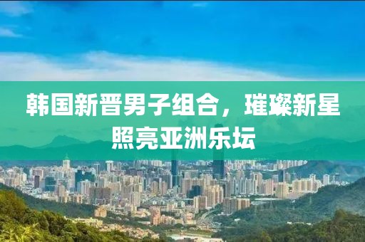 韩国新晋男子组合，璀璨新星照亮亚洲乐坛