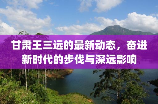 甘肃王三远的最新动态，奋进新时代的步伐与深远影响