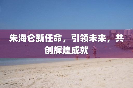 朱海仑新任命，引领未来，共创辉煌成就