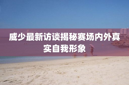 威少最新访谈揭秘赛场内外真实自我形象